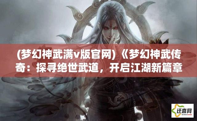 (梦幻神武满v版官网) 《梦幻神武传奇：探寻绝世武道，开启江湖新篇章》—掌握绝技，成就武林霸主。